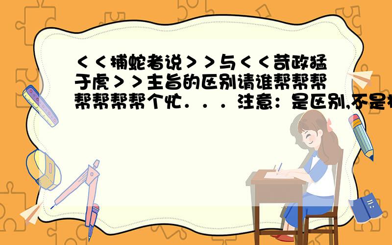 ＜＜捕蛇者说＞＞与＜＜苛政猛于虎＞＞主旨的区别请谁帮帮帮帮帮帮帮个忙．．．注意：是区别,不是相同之处．．．