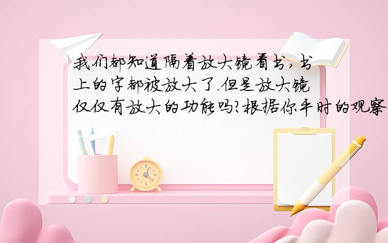 我们都知道隔着放大镜看书,书上的字都被放大了.但是放大镜仅仅有放大的功能吗?根据你平时的观察,谈谈你的看法.明天要交了,