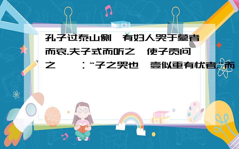 孔子过泰山侧,有妇人哭于墓者而哀.夫子式而听之,使子贡问之,曰：“子之哭也,壹似重有忧者.”而曰：“然.昔者吾舅死于虎,吾夫又死于虎焉,今吾子又死焉.”夫子曰：“何为不去也?”曰：