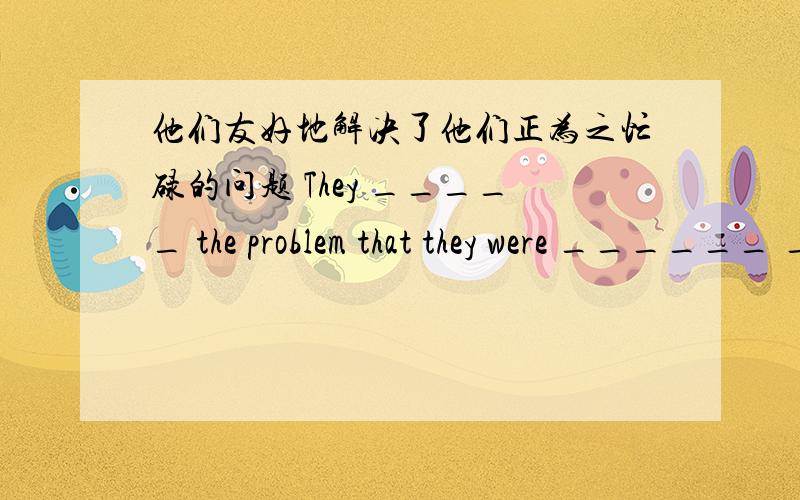 他们友好地解决了他们正为之忙碌的问题 They _____ the problem that they were ______ ______ _________一空一词