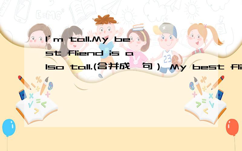 I’m tall.My best fliend is also tall.(合并成一句） My best fliend and I （）（）（）你懂的