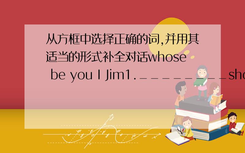 从方框中选择正确的词,并用其适当的形式补全对话whose be you I Jim1.________shoes________these?________they________,Tom?2.No,they aren't________.I think they are________.