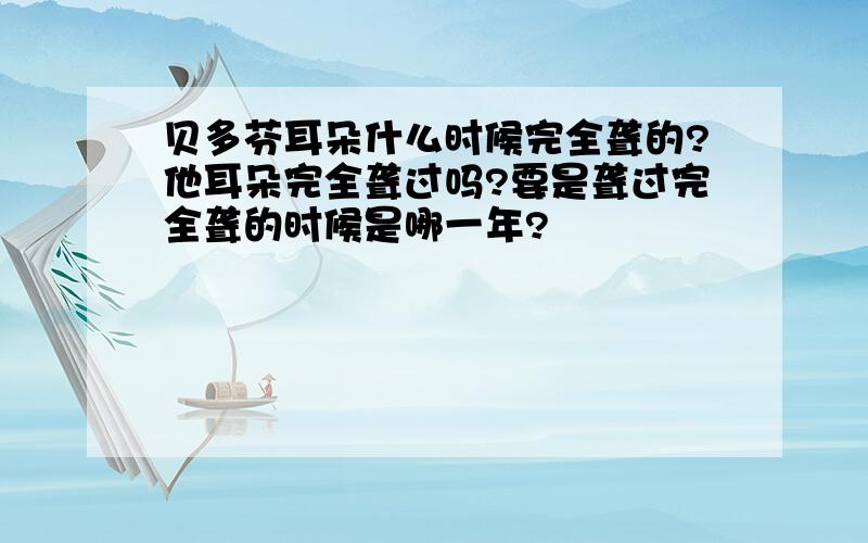 贝多芬耳朵什么时候完全聋的?他耳朵完全聋过吗?要是聋过完全聋的时候是哪一年?