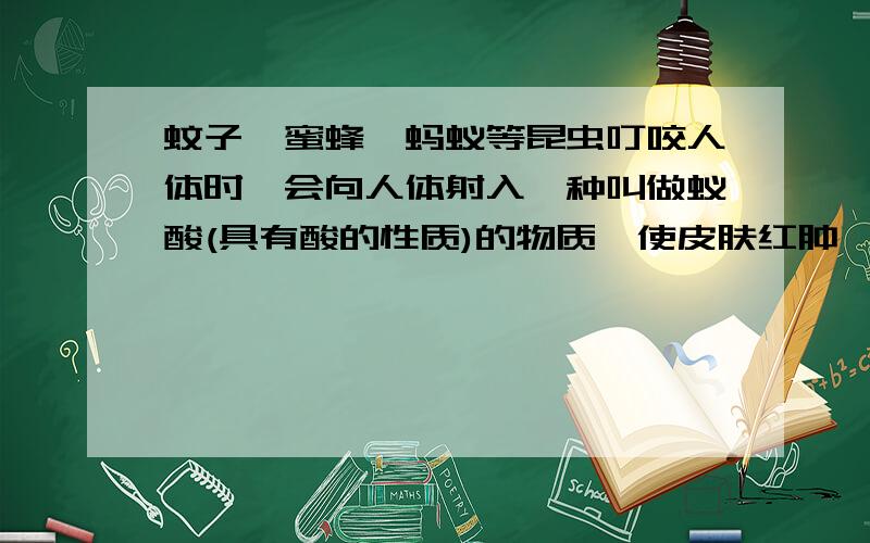 蚊子、蜜蜂,蚂蚁等昆虫叮咬人体时,会向人体射入一种叫做蚁酸(具有酸的性质)的物质,使皮肤红肿、瘙痒,甚至疼痛.要缓解这种症状,可在叮咬处涂抹上述试剂中的（             ）（食醋、蔗糖