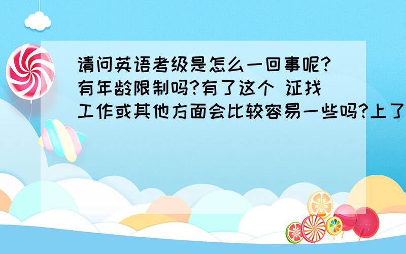 请问英语考级是怎么一回事呢?有年龄限制吗?有了这个 证找工作或其他方面会比较容易一些吗?上了高中如果通过了这个证,可以只修英语这一科吗?考这个还有没有其他什么规定和注意事项呢?