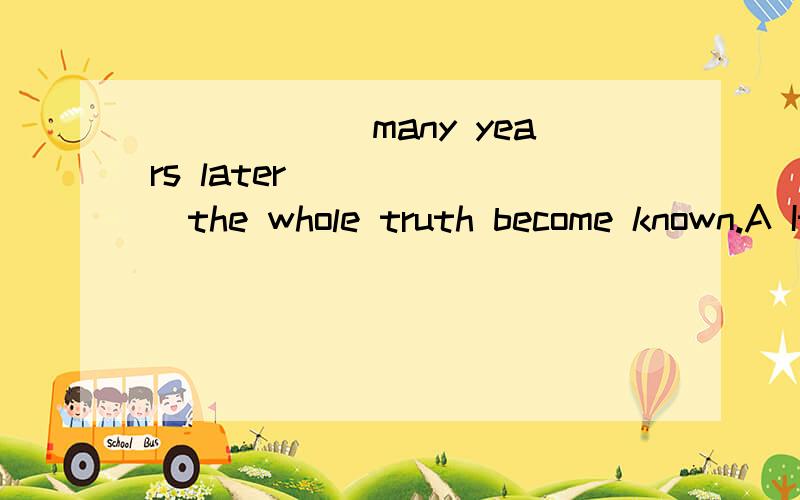 ______many years later_______the whole truth become known.A It was,that       B Not until,didC It was,before     D Until,did答案是B  请问这种题目怎么看?那用A  强调句为什么不可以呢？