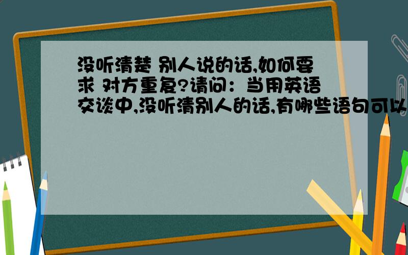 没听清楚 别人说的话,如何要求 对方重复?请问：当用英语交谈中,没听清别人的话,有哪些语句可以用来要求对方重复刚才的话?多多益善!