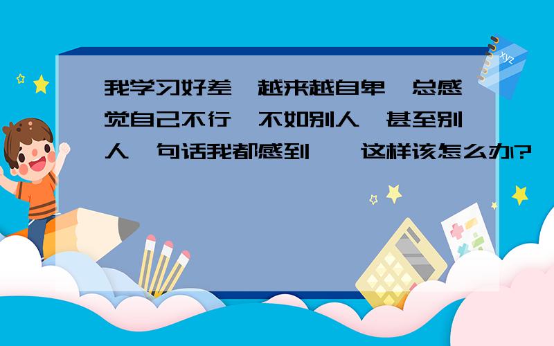 我学习好差,越来越自卑,总感觉自己不行,不如别人,甚至别人一句话我都感到……这样该怎么办?