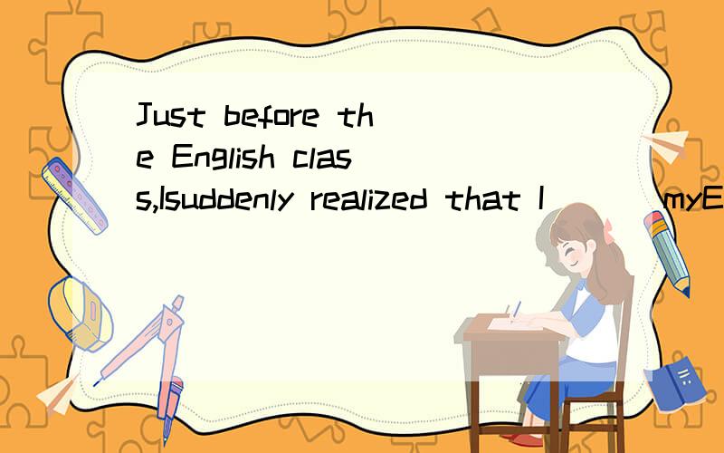 Just before the English class,Isuddenly realized that I ( ) myEnglish testbooks at home.a.left b.had left c.forgot d.had forgotten