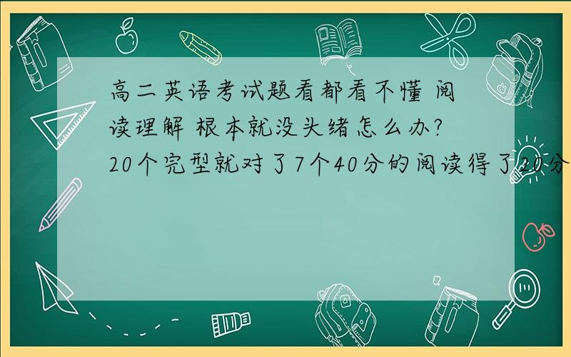 高二英语考试题看都看不懂 阅读理解 根本就没头绪怎么办?20个完型就对了7个40分的阅读得了20分15个单选一个都不会 全是语法写作我一句也写不出估算了一下加上听力可能也就60多分怎么办