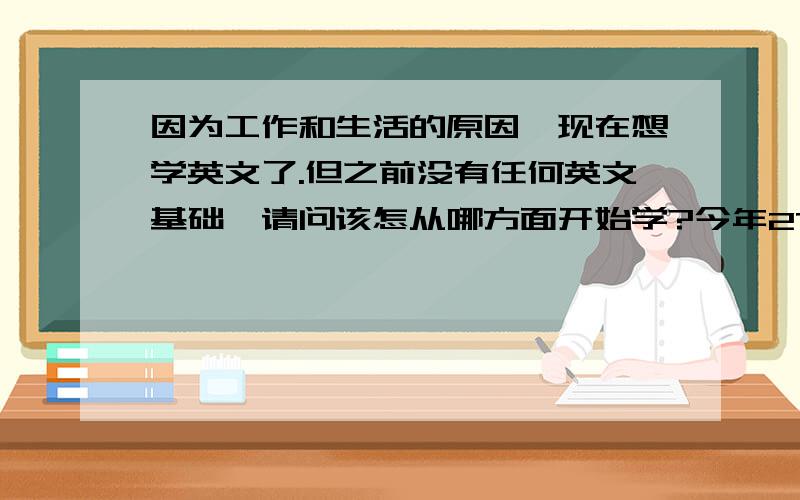 因为工作和生活的原因,现在想学英文了.但之前没有任何英文基础,请问该怎从哪方面开始学?今年27岁了我连音标都不会,请问是不是要先学音标?感激不尽啊!