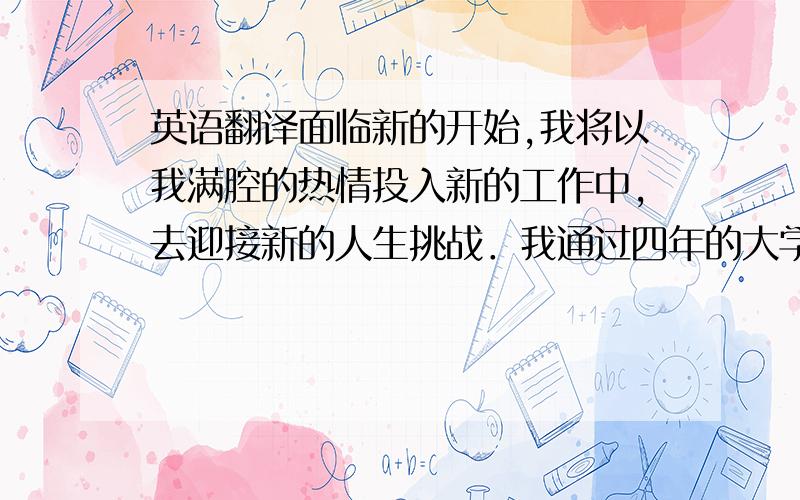 英语翻译面临新的开始,我将以我满腔的热情投入新的工作中,去迎接新的人生挑战．我通过四年的大学学习,即将顺利的完成大学学业,在此期间,我努力学习,获得三好学生称号、预备党员．大