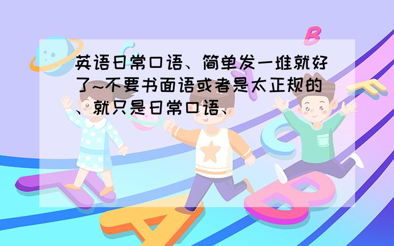 英语日常口语、简单发一堆就好了~不要书面语或者是太正规的、就只是日常口语、