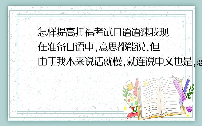 怎样提高托福考试口语语速我现在准备口语中,意思都能说,但由于我本来说话就慢,就连说中文也是,感觉在规定的时间内完成还有点紧张,我8月13考,大概怎样才能提高语速啊