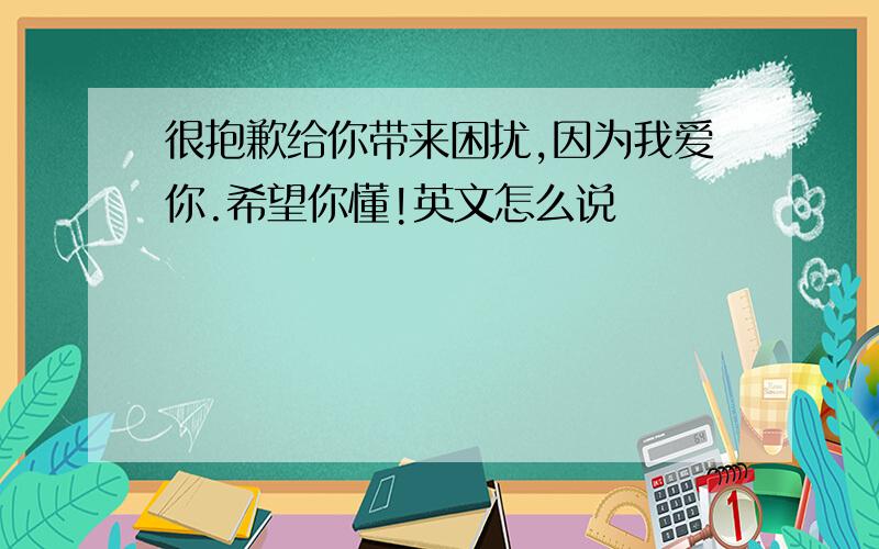 很抱歉给你带来困扰,因为我爱你.希望你懂!英文怎么说