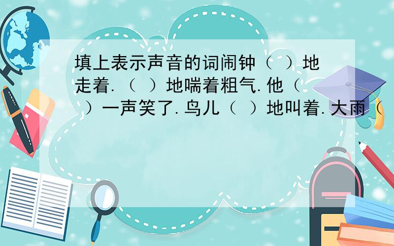 填上表示声音的词闹钟（ ）地走着.（ ）地喘着粗气.他（ ）一声笑了.鸟儿（ ）地叫着.大雨（ ）地下着.沙包（ ）地飞过来.他（ ）一声跳进水里.