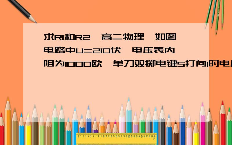 求R1和R2【高二物理】如图电路中U=210伏,电压表内阻为1000欧,单刀双掷电键S打向1时电压表示数为30伏,打向2时电压表示数为90伏.求电阻R1和R2的阻值.