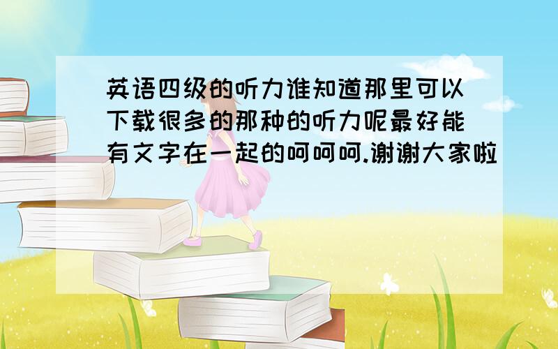 英语四级的听力谁知道那里可以下载很多的那种的听力呢最好能有文字在一起的呵呵呵.谢谢大家啦