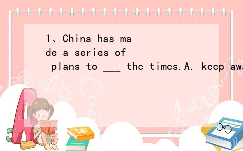 1、China has made a series of plans to ___ the times.A. keep away from     B. keep in touch with     C. keep up with      D. put up with2、Your picture is gook ___ some of the colours.A. besides            B. except               C. in addition to