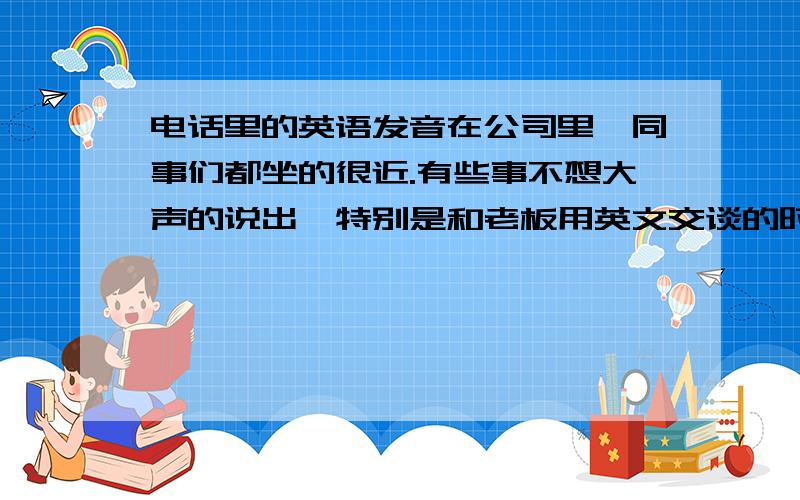 电话里的英语发音在公司里,同事们都坐的很近.有些事不想大声的说出,特别是和老板用英文交谈的时候.所以把声音压得很低.久而久之,在电话里说英文的时候,老觉得喉咙里有股痰,老板也时