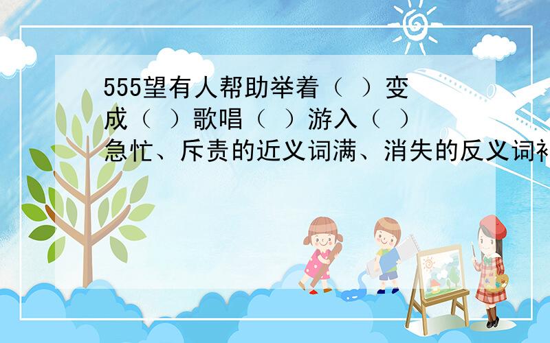 555望有人帮助举着（ ）变成（ ）歌唱（ ）游入（ ）急忙、斥责的近义词满、消失的反义词补充词语深（ ）浅（ ）