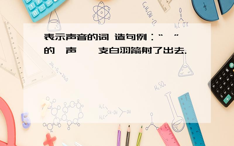 表示声音的词 造句例：“嗖”的一声,一支白羽箭射了出去.