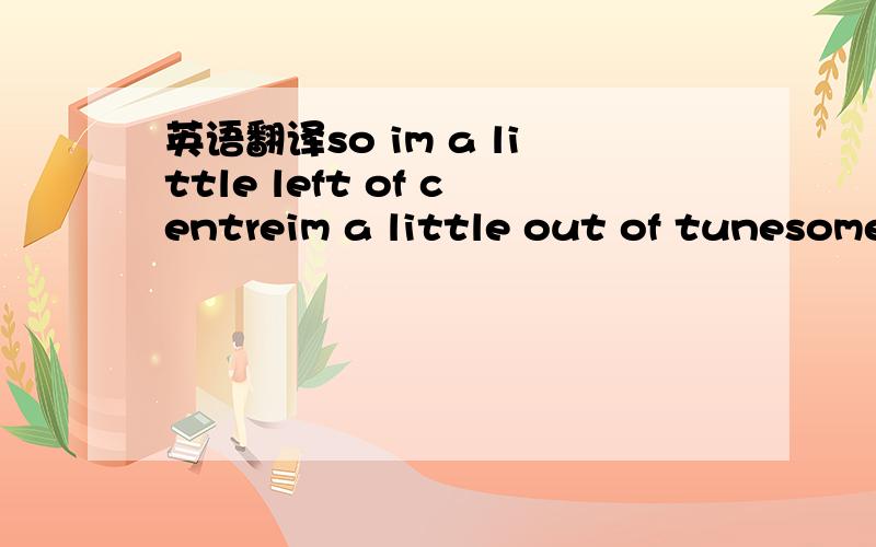 英语翻译so im a little left of centreim a little out of tunesome say im paranormalso i just bend their spoonwho wants to be ordinaryin a crazy,mixed-up worldi dont care what theyre sayinas long as im your girlhey,you are on my sideand they,theyju