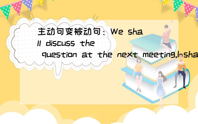 主动句变被动句：We shall discuss the question at the next meeting.I shall give you the book tomorrow.The chairman will ask us to attend the meeting.He will soon dccidc when we shall have the meeting.If you give me more time,I”ll work out th