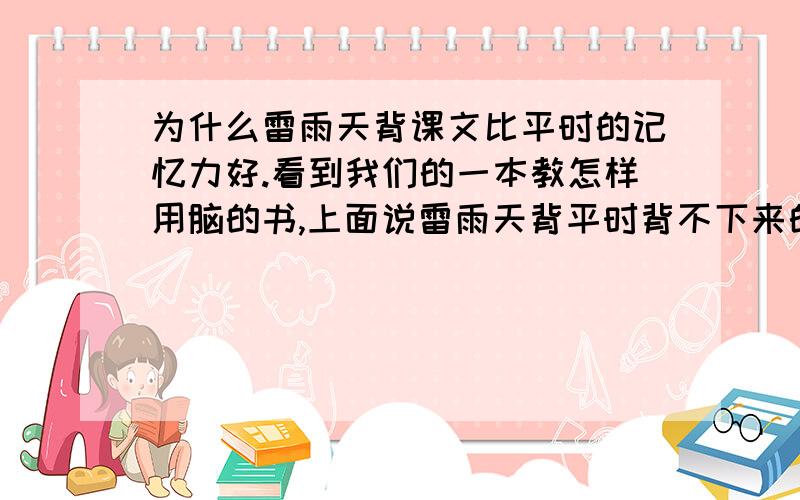 为什么雷雨天背课文比平时的记忆力好.看到我们的一本教怎样用脑的书,上面说雷雨天背平时背不下来的课文,会更容易背下来,这是为什么?