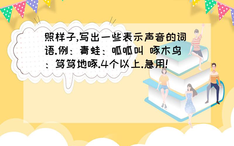 照样子,写出一些表示声音的词语.例：青蛙：呱呱叫 啄木鸟：笃笃地啄.4个以上.急用!