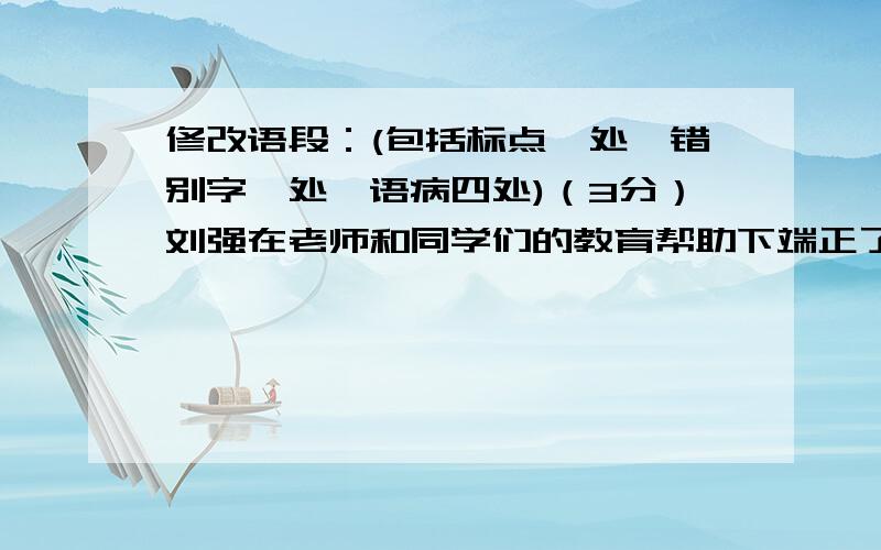 修改语段：(包括标点一处、错别字一处、语病四处)（3分）刘强在老师和同学们的教育帮助下端正了学习目的,能按时完成作业,错别字也大大进步了.他还积极参加文娱活动,在全校师生和少先