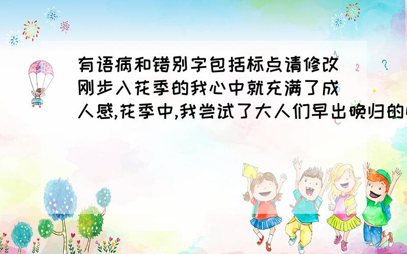 有语病和错别字包括标点请修改刚步入花季的我心中就充满了成人感,花季中,我尝试了大人们早出晚归的忙碌.瞧,天还没亮,我就被小闹钟叫醒了,我不情愿地从舒适温暖的被窝里叫了起来,眼看