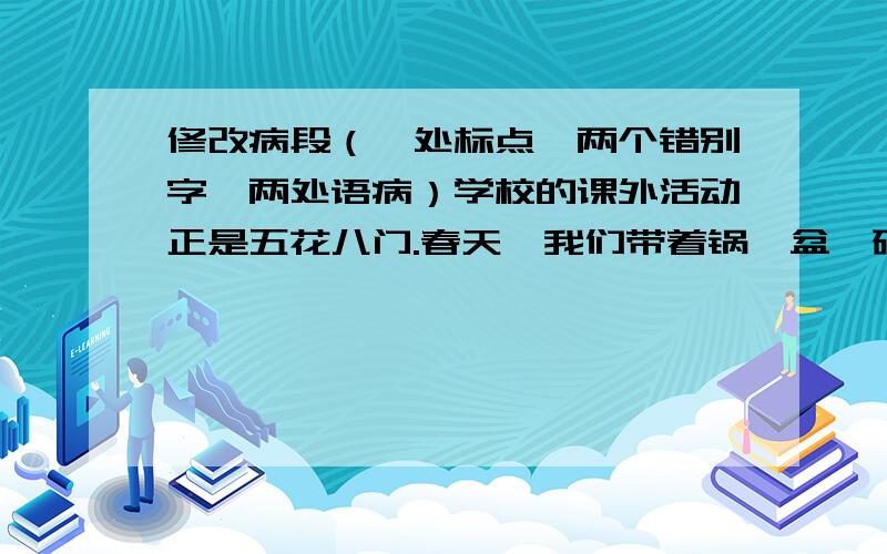 修改病段（一处标点,两个错别字,两处语病）学校的课外活动正是五花八门.春天,我们带着锅、盆、碗、蔬菜等炊具到郊外野餐；夏天,我们在碧波荡漾的湖面上划船；秋天,老师带我们到公园