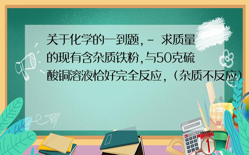 关于化学的一到题,- 求质量的现有含杂质铁粉,与50克硫酸铜溶液恰好完全反应,（杂质不反应）,过滤,所得溶液的质量为42 克.则该铁粉中含铁多少克?