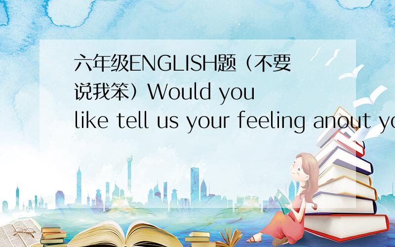 六年级ENGLISH题（不要说我笨）Would you like tell us your feeling anout your teacher?（翻译下,出自六年级英语一点通45页某题）她英语测试过关了.（翻译下,出自……无……）