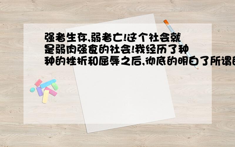 强者生存,弱者亡!这个社会就是弱肉强食的社会!我经历了种种的挫折和屈辱之后,彻底的明白了所谓的人生,和这个庞大复杂的社会结构.不管人是怎么来的,但是人生就是为了生存.要想生存,就