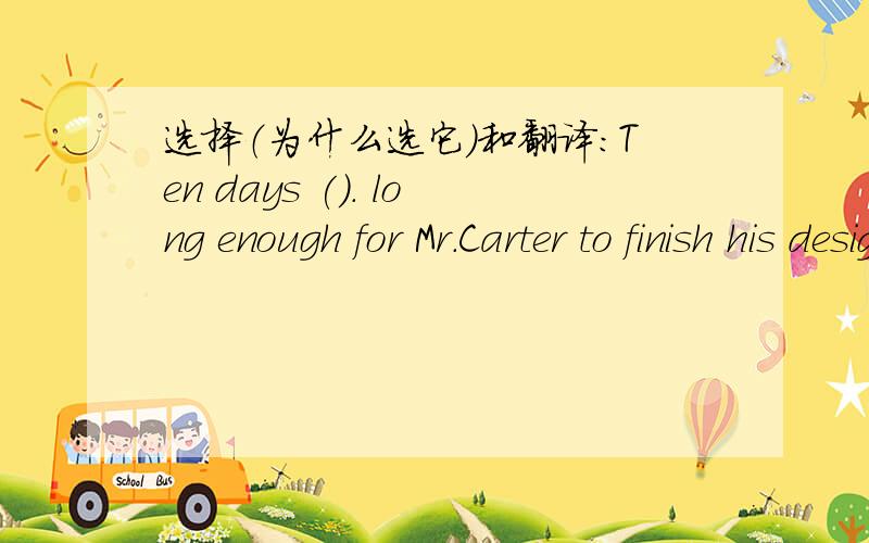 选择（为什么选它）和翻译：Ten days (). long enough for Mr.Carter to finish his design. He doesn't need any more.A isB has beenC wasD had been