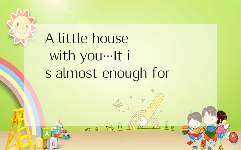 A little house with you…It is almost enough for