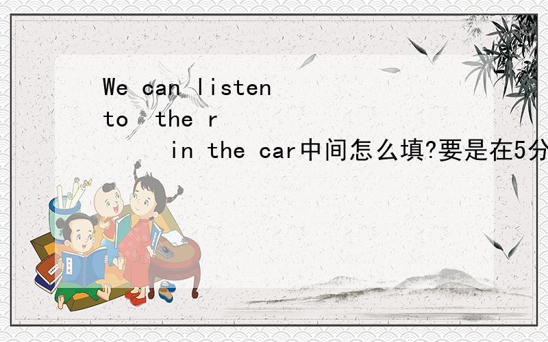 We can listen to  the r          in the car中间怎么填?要是在5分钟之内告诉我,我给她50财富值!快急死我了