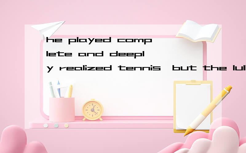 he played complete and deeply realized tennis,but the lulling beauty of his game .he played complete and deeply realized tennis,but the lulling beauty of his game was so hypnotic that audiences couldn't imagine it came from sweat and work.请问这