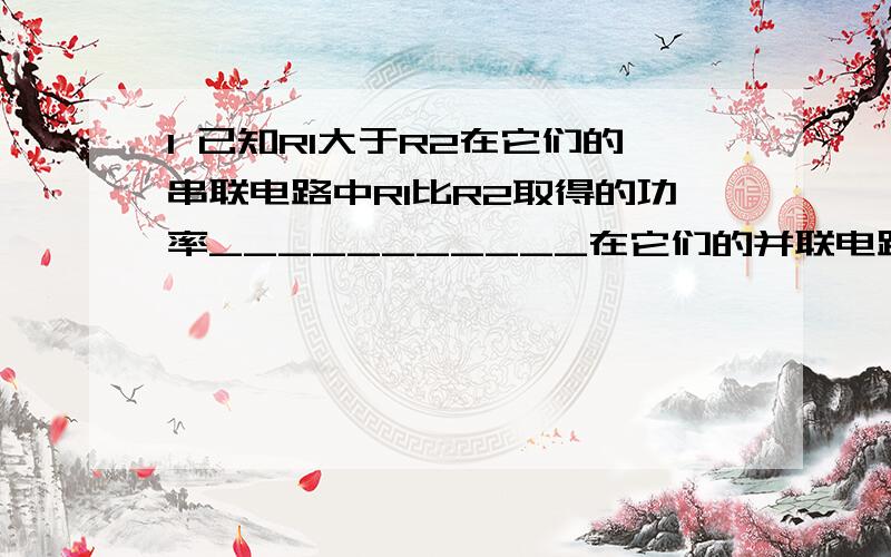 1 已知R1大于R2在它们的串联电路中R1比R2取得的功率___________在它们的并联电路中R1比R2取得率____________2 导体的电阻为4欧姆,在2分钟内通过导体横截面的电荷量为240C 则该导体两端的电压为____3