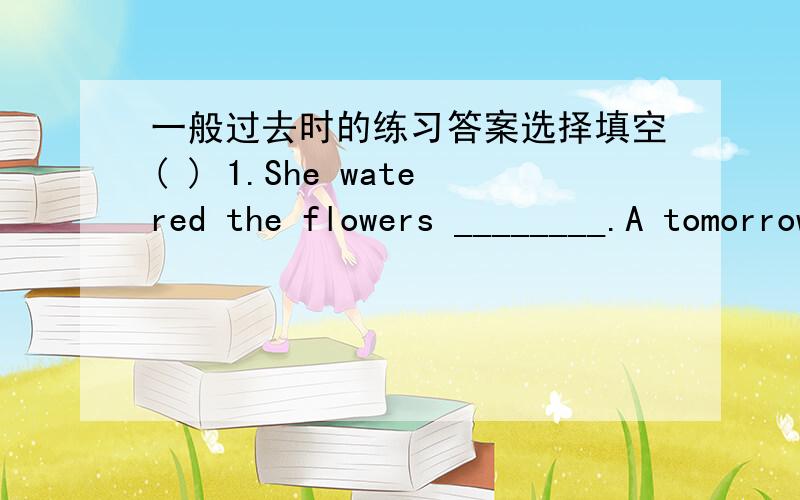 一般过去时的练习答案选择填空( ) 1.She watered the flowers ________.A tomorrow B sometimes C yesterday morning ( ） 2.What ____ Mike do last weekend A do B does C did ( ) 3.I ___ my room last Sunday.A cleaned B clean C am cleaning ( ) 4