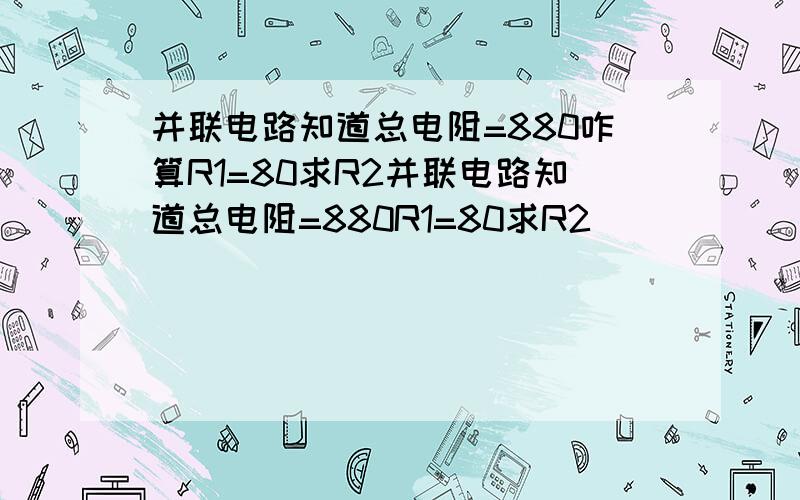 并联电路知道总电阻=880咋算R1=80求R2并联电路知道总电阻=880R1=80求R2