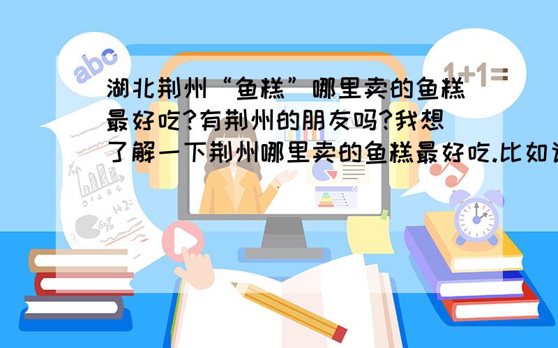 湖北荆州“鱼糕”哪里卖的鱼糕最好吃?有荆州的朋友吗?我想了解一下荆州哪里卖的鱼糕最好吃.比如说哪个菜市场,或鱼糕店的,地址怎么走?