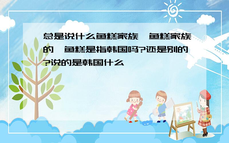 总是说什么鱼糕家族,鱼糕家族的,鱼糕是指韩国吗?还是别的?说的是韩国什么