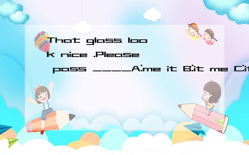 That glass look nice .Please pass ____A:me it B:it me C:it to me D:me to it选A还是选C,说出为什么?