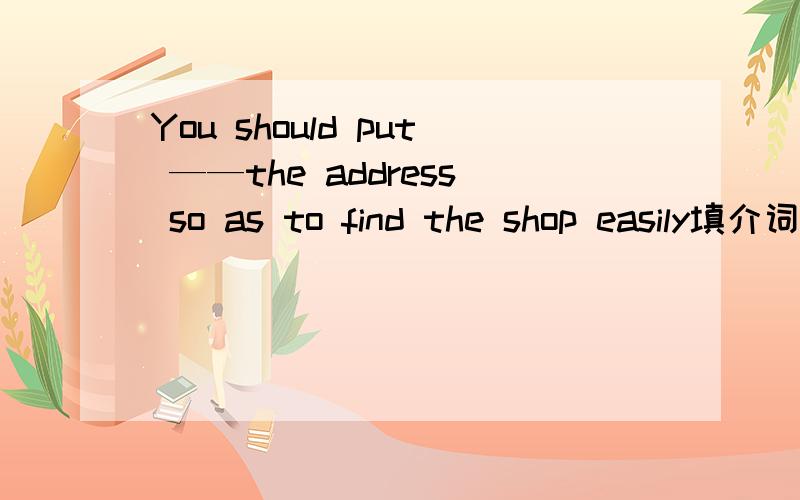 You should put ——the address so as to find the shop easily填介词