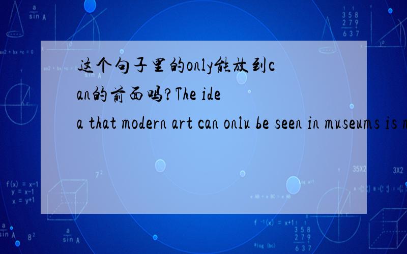 这个句子里的only能放到can的前面吗?The idea that modern art can onlu be seen in museums is mistakenThe idea that modern art can onlu be seen in museums is mistaken这个句子里的only能放到can的前面吗?帮我分析一下这个句