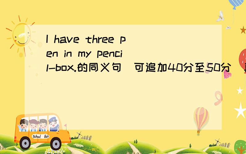 I have three pen in my pencil-box.的同义句(可追加40分至50分)真的会追加的,不追加CALL我百度HI