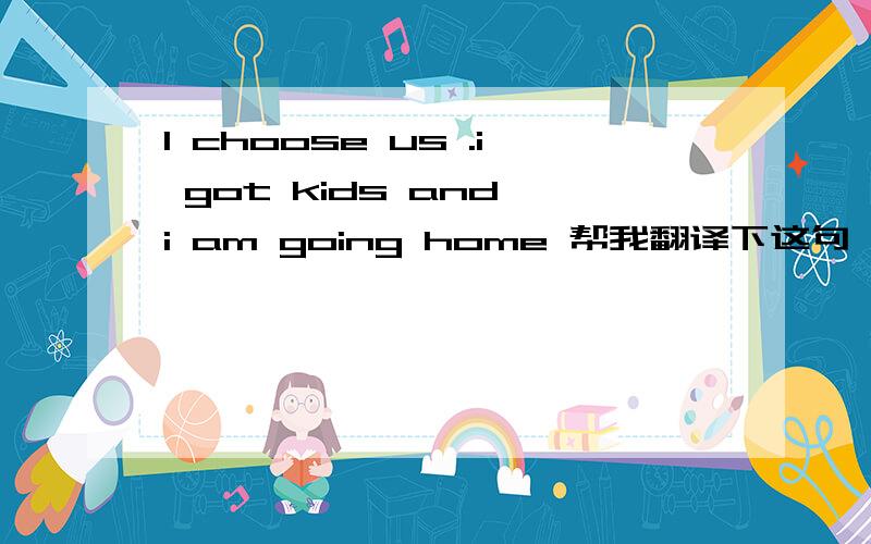 I choose us .i got kids and i am going home 帮我翻译下这句,